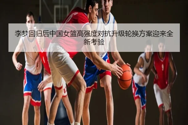 李梦回归后中国女篮高强度对抗升级轮换方案迎来全新考验