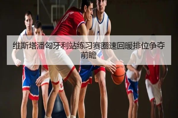 维斯塔潘匈牙利站练习赛圈速回暖排位争夺前瞻