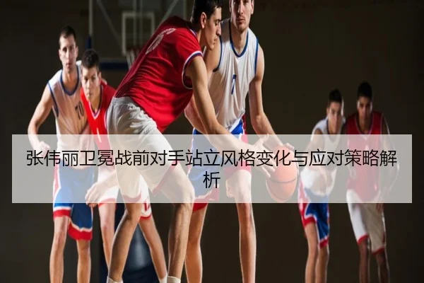张伟丽卫冕战前对手站立风格变化与应对策略解析