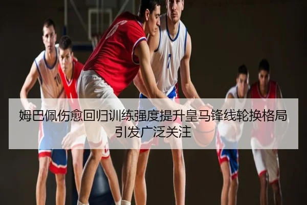 姆巴佩伤愈回归训练强度提升皇马锋线轮换格局引发广泛关注