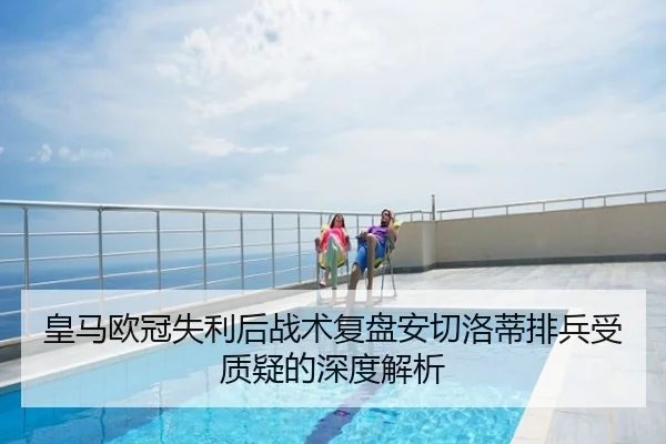 皇马欧冠失利后战术复盘安切洛蒂排兵受质疑的深度解析