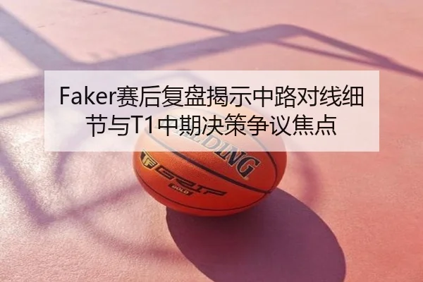 Faker赛后复盘揭示中路对线细节与T1中期决策争议焦点