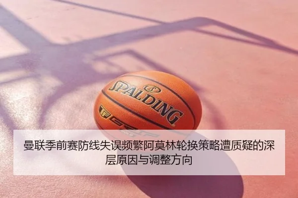曼联季前赛防线失误频繁阿莫林轮换策略遭质疑的深层原因与调整方向