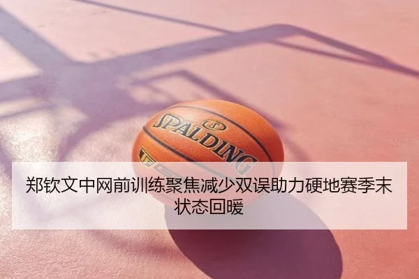 郑钦文中网前训练聚焦减少双误助力硬地赛季末状态回暖