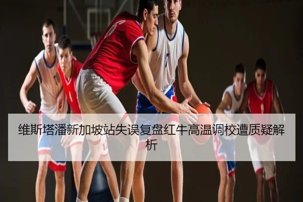 维斯塔潘新加坡站失误复盘红牛高温调校遭质疑解析