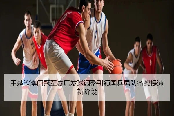 王楚钦澳门冠军赛后发球调整引领国乒男队备战提速新阶段